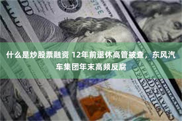 什么是炒股票融资 12年前退休高管被查，东风汽车集团年末高频反腐