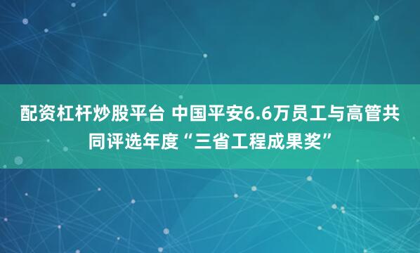 配资杠杆炒股平台 中国平安6.6万员工与高管共同评选年度“三省工程成果奖”