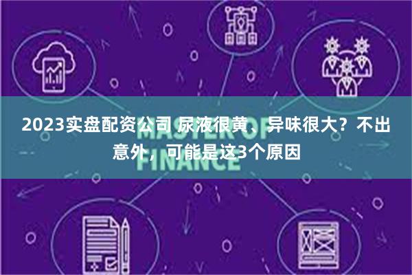 2023实盘配资公司 尿液很黄、异味很大？不出意外，可能是这3个原因