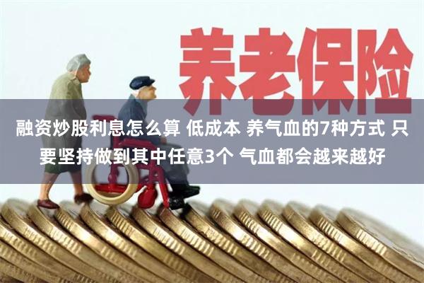 融资炒股利息怎么算 低成本 养气血的7种方式 只要坚持做到其中任意3个 气血都会越来越好