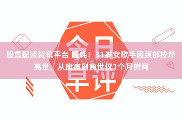 股票配资资讯平台 噩耗！31岁女歌手因颈部按摩离世，从瘫痪到离世仅1个月时间