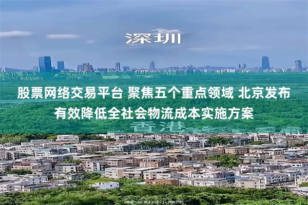 股票网络交易平台 聚焦五个重点领域 北京发布有效降低全社会物流成本实施方案