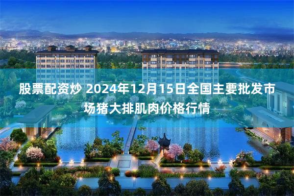 股票配资炒 2024年12月15日全国主要批发市场猪大排肌肉价格行情