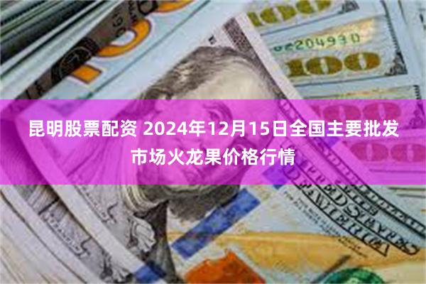 昆明股票配资 2024年12月15日全国主要批发市场火龙果价格行情