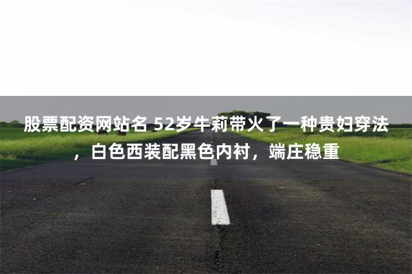 股票配资网站名 52岁牛莉带火了一种贵妇穿法，白色西装配黑色内衬，端庄稳重