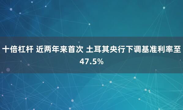 十倍杠杆 近两年来首次 土耳其央行下调基准利率至47.5%