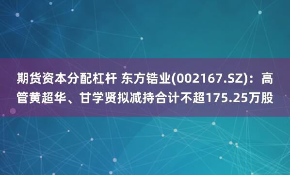 期货资本分配杠杆 东方锆业(002167.SZ)：高管黄超华、甘学贤拟减持合计不超175.25万股