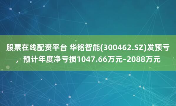 股票在线配资平台 华铭智能(300462.SZ)发预亏，预计年度净亏损1047.66万元–2088万元