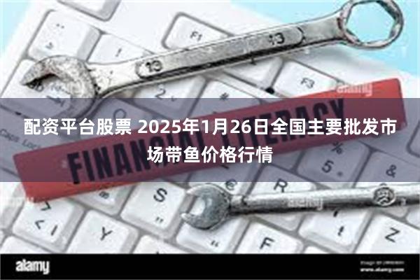 配资平台股票 2025年1月26日全国主要批发市场带鱼价格行情