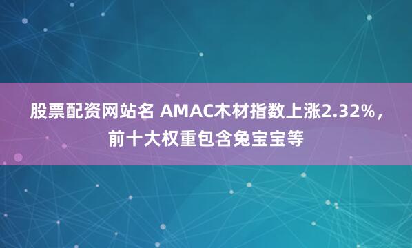 股票配资网站名 AMAC木材指数上涨2.32%，前十大权重包含兔宝宝等