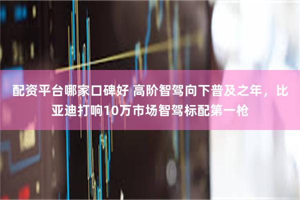 配资平台哪家口碑好 高阶智驾向下普及之年，比亚迪打响10万市场智驾标配第一枪