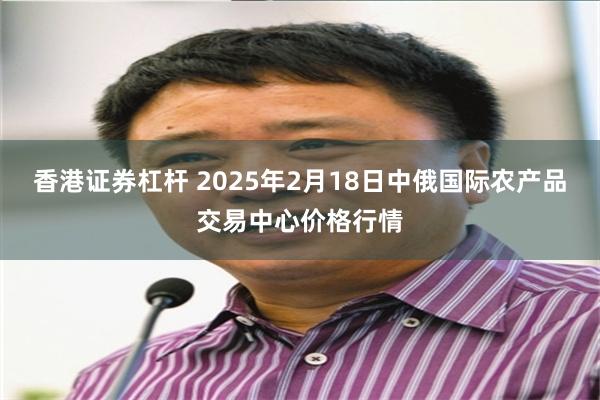 香港证券杠杆 2025年2月18日中俄国际农产品交易中心价格行情