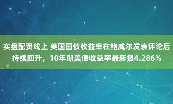 实盘配资线上 美国国债收益率在鲍威尔发表评论后持续回升，10年期美债收益率最新报4.286%