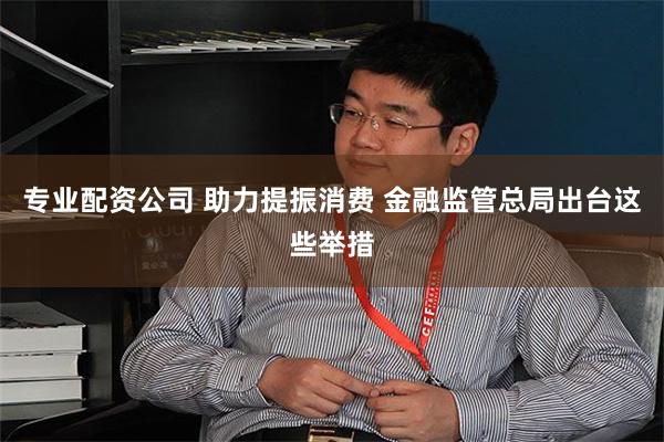 专业配资公司 助力提振消费 金融监管总局出台这些举措